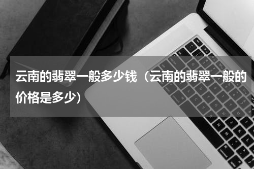 云南的翡翠一般多少钱（云南的翡翠一般的价格是多少）