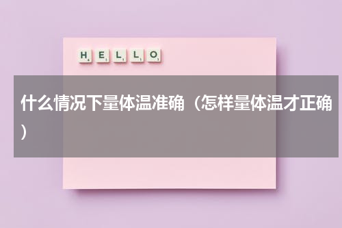 什么情况下量体温准确（怎样量体温才正确）