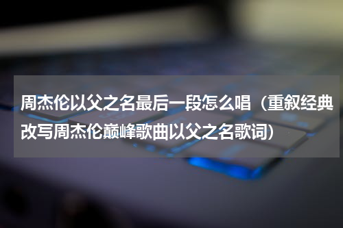 周杰伦以父之名最后一段怎么唱（重叙经典改写周杰伦巅峰歌曲以父之名歌词）