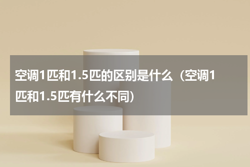 空调1匹和1.5匹的区别是什么（空调1匹和1.5匹有什么不同）