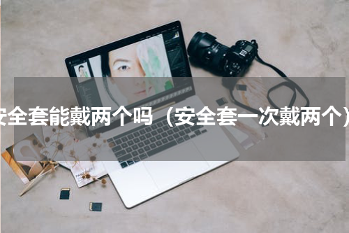 安全套能戴两个吗（安全套一次戴两个）