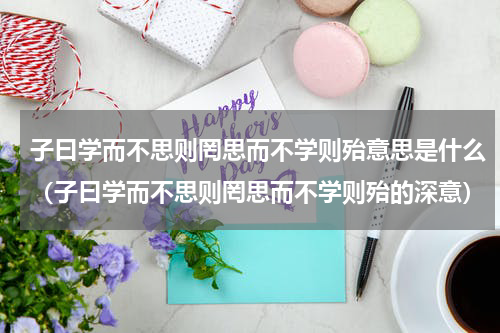 子曰学而不思则罔思而不学则殆意思是什么（子曰学而不思则罔思而不学则殆的深意）