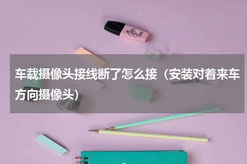 车载摄像头接线断了怎么接（安装对着来车方向摄像头）