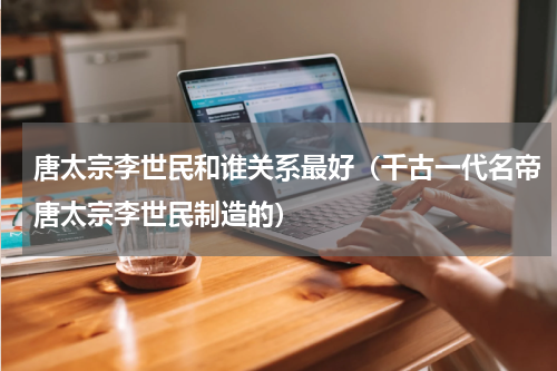 唐太宗李世民和谁关系最好（千古一代名帝唐太宗李世民制造的）