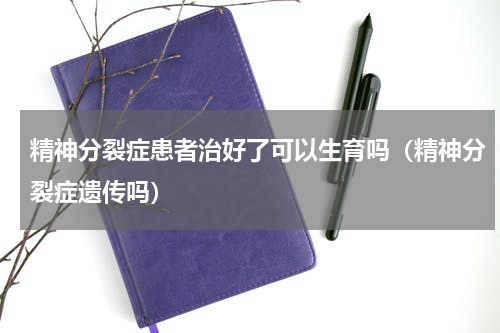 精神分裂症患者治好了可以生育吗（精神分裂症遗传吗）