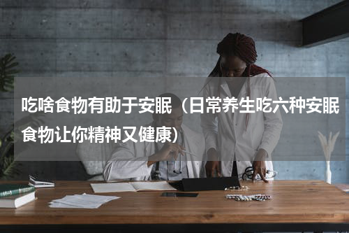 吃啥食物有助于安眠（日常养生吃六种安眠食物让你精神又健康）