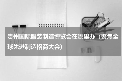 贵州国际服装制造博览会在哪里办（聚焦全球先进制造招商大会）