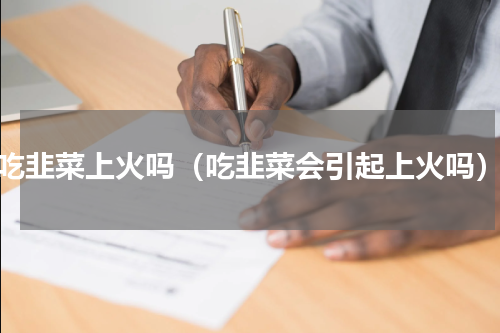 吃韭菜上火吗（吃韭菜会引起上火吗）
