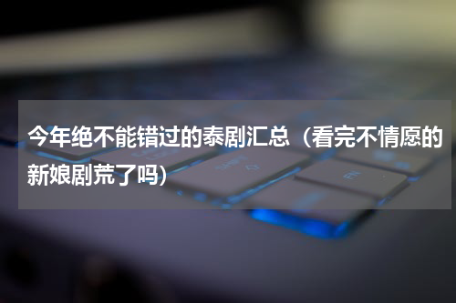 今年绝不能错过的泰剧汇总（看完不情愿的新娘剧荒了吗）