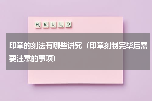 印章的刻法有哪些讲究（印章刻制完毕后需要注意的事项）