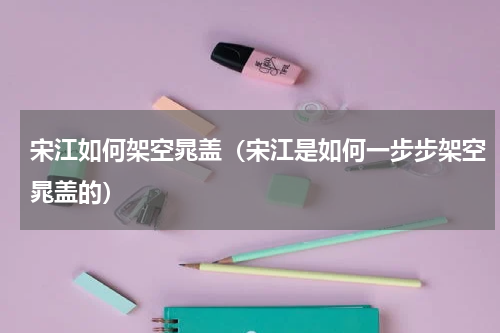 宋江如何架空晁盖（宋江是如何一步步架空晁盖的）