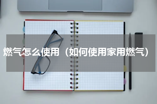 燃气怎么使用（如何使用家用燃气）