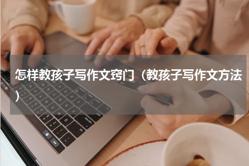 怎样教孩子写作文窍门（教孩子写作文方法）