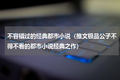 不容错过的经典都市小说（推文极品公子不得不看的都市小说经典之作）