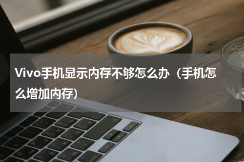 Vivo手机显示内存不够怎么办（手机怎么增加内存）