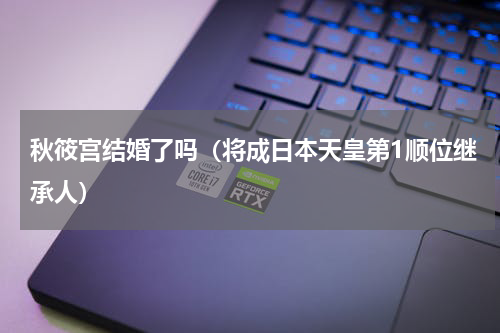 秋筱宫结婚了吗（将成日本天皇第1顺位继承人）