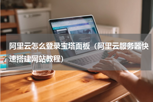 阿里云怎么登录宝塔面板（阿里云服务器快速搭建网站教程）