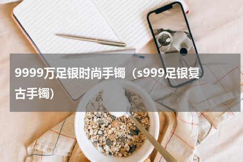9999万足银时尚手镯（s999足银复古手镯）