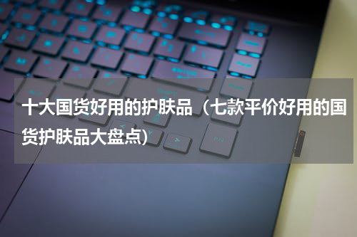十大国货好用的护肤品（七款平价好用的国货护肤品大盘点）