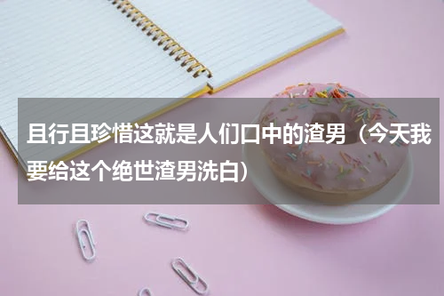 且行且珍惜这就是人们口中的渣男（今天我要给这个绝世渣男洗白）