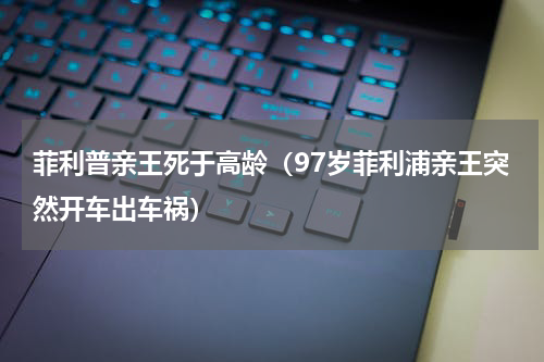 菲利普亲王死于高龄（97岁菲利浦亲王突然开车出车祸）