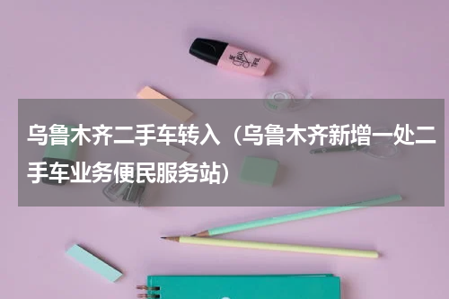 乌鲁木齐二手车转入（乌鲁木齐新增一处二手车业务便民服务站）