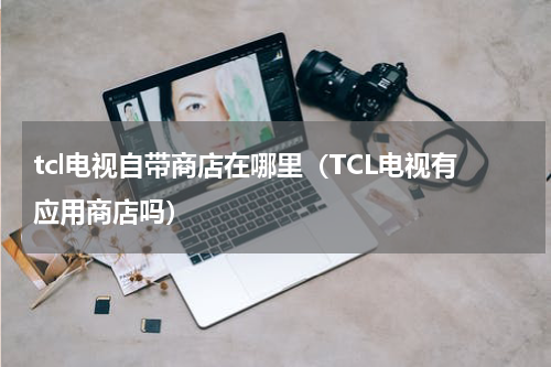 tcl电视自带商店在哪里（TCL电视有应用商店吗）
