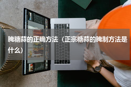 腌糖蒜的正确方法（正宗糖蒜的腌制方法是什么）