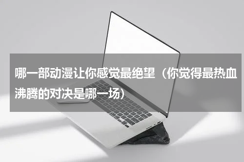 哪一部动漫让你感觉最绝望（你觉得最热血沸腾的对决是哪一场）