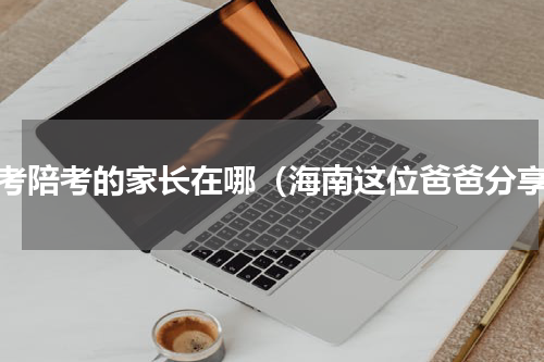 高考陪考的家长在哪（海南这位爸爸分享）