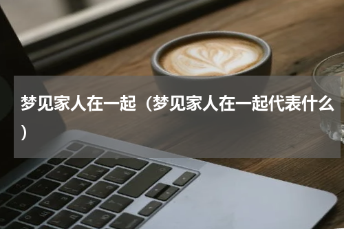 梦见家人在一起（梦见家人在一起代表什么）