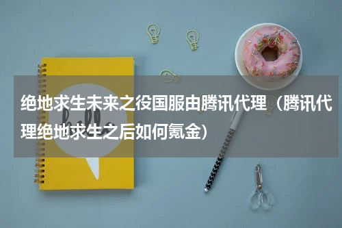 绝地求生未来之役国服由腾讯代理（腾讯代理绝地求生之后如何氪金）