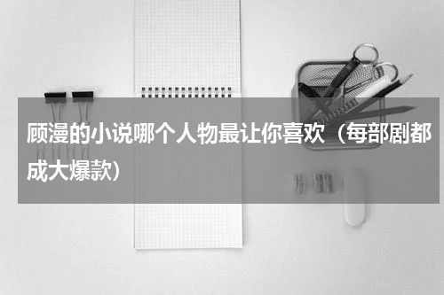 顾漫的小说哪个人物最让你喜欢（每部剧都成大爆款）