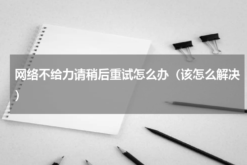 网络不给力请稍后重试怎么办（该怎么解决）