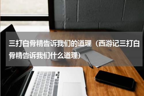 三打白骨精告诉我们的道理（西游记三打白骨精告诉我们什么道理）