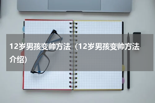 12岁男孩变帅方法（12岁男孩变帅方法介绍）