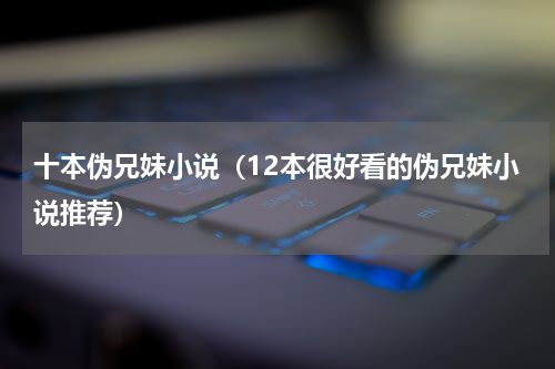 十本伪兄妹小说（12本很好看的伪兄妹小说推荐）