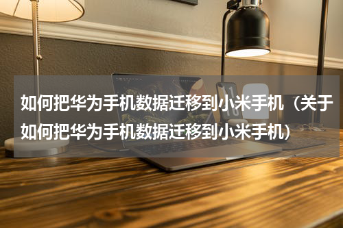 如何把华为手机数据迁移到小米手机（关于如何把华为手机数据迁移到小米手机）