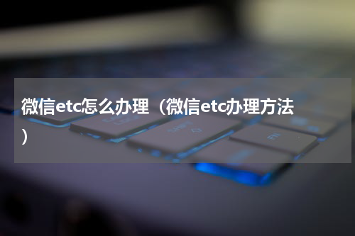 微信etc怎么办理（微信etc办理方法）