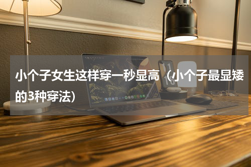 小个子女生这样穿一秒显高（小个子最显矮的3种穿法）