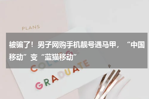 被骗了！男子网购手机靓号遇马甲，“中国移动”变“蓝猫移动”