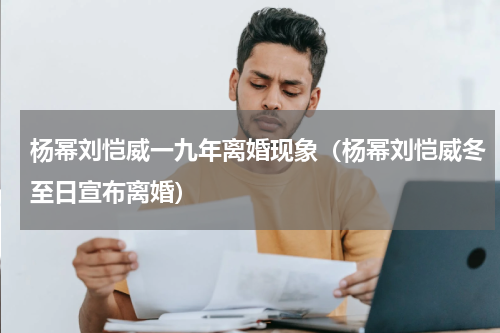 杨幂刘恺威一九年离婚现象（杨幂刘恺威冬至日宣布离婚）