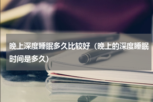 晚上深度睡眠多久比较好（晚上的深度睡眠时间是多久）