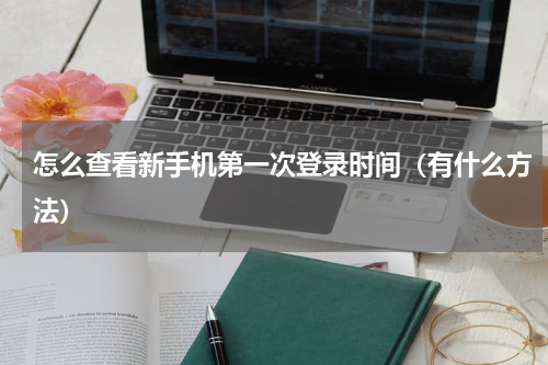 怎么查看新手机第一次登录时间（有什么方法）
