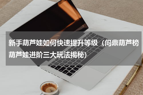 新手葫芦娃如何快速提升等级（问鼎葫芦榜葫芦娃进阶三大玩法揭秘）