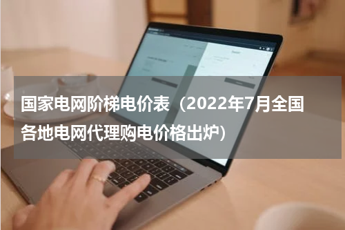 国家电网阶梯电价表（2022年7月全国各地电网代理购电价格出炉）