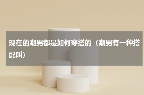 现在的潮男都是如何穿搭的（潮男有一种搭配叫）
