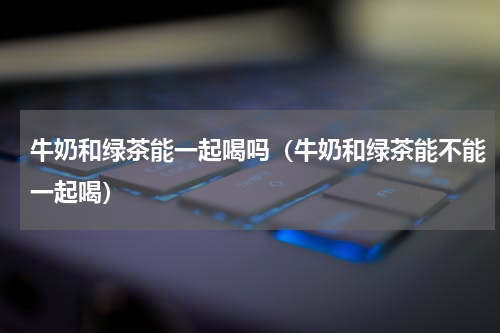 牛奶和绿茶能一起喝吗（牛奶和绿茶能不能一起喝）