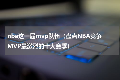 nba这一届mvp队伍（盘点NBA竞争MVP最激烈的十大赛季）