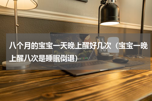 八个月的宝宝一天晚上醒好几次（宝宝一晚上醒八次是睡眠倒退）